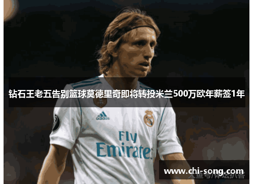 钻石王老五告别篮球莫德里奇即将转投米兰500万欧年薪签1年